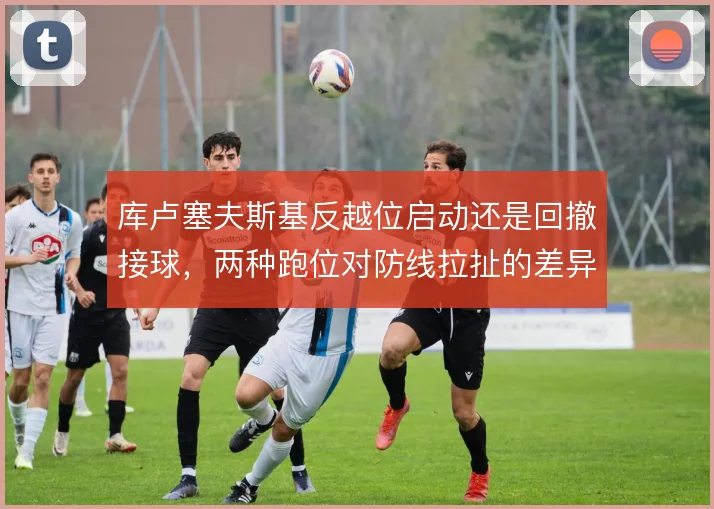库卢塞夫斯基反越位启动还是回撤接球，两种跑位对防线拉扯的差异