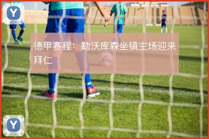 德甲赛程:勒沃库森坐镇主场迎来拜仁