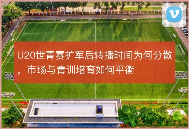 U20世青赛扩军后转播时间为何分散,市场与青训培育如何平衡