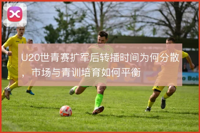 U20世青赛扩军后转播时间为何分散,市场与青训培育如何平衡