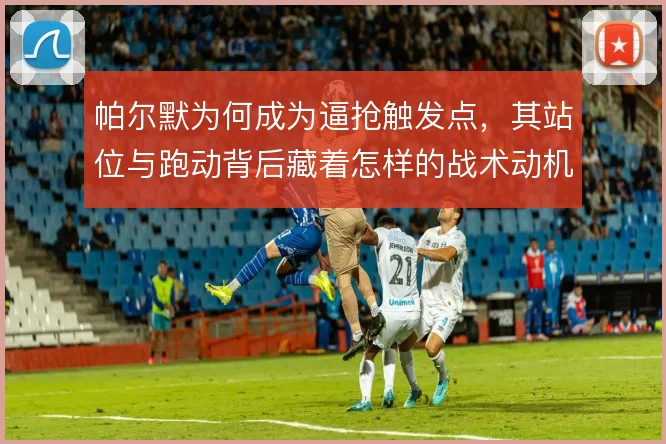 帕尔默为何成为逼抢触发点，其站位与跑动背后藏着怎样的战术动机