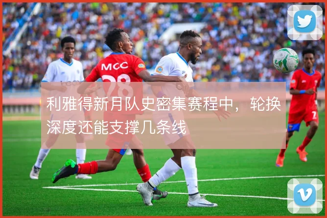 利雅得新月队史密集赛程中,轮换深度还能支撑几条线