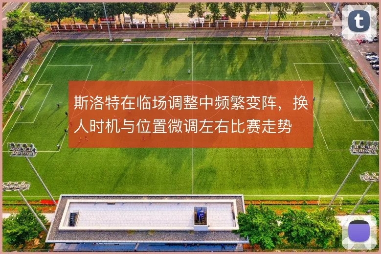 斯洛特在临场调整中频繁变阵，换人时机与位置微调左右比赛走势