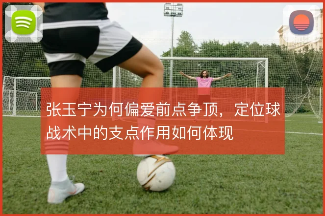 张玉宁为何偏爱前点争顶，定位球战术中的支点作用如何体现