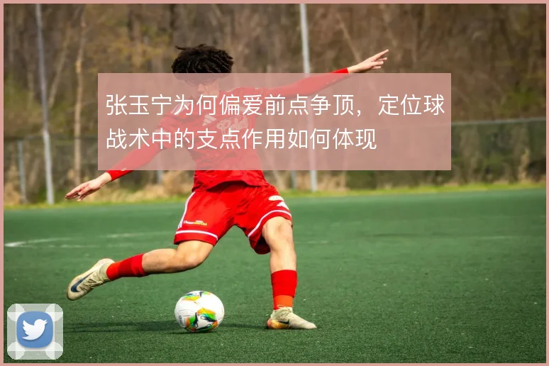 张玉宁为何偏爱前点争顶，定位球战术中的支点作用如何体现