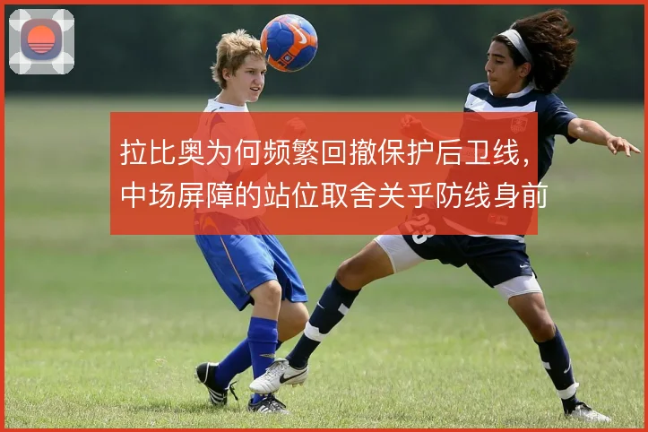 拉比奥为何频繁回撤保护后卫线,中场屏障的站位取舍关乎防线身前真空