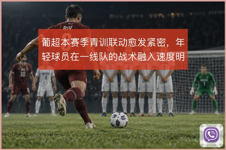 葡超本赛季青训联动愈发紧密，年轻球员在一线队的战术融入速度明显加快