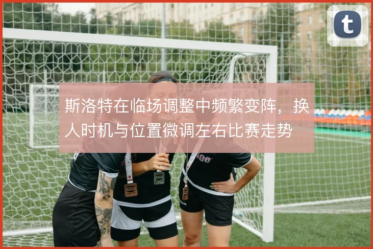 斯洛特在临场调整中频繁变阵，换人时机与位置微调左右比赛走势