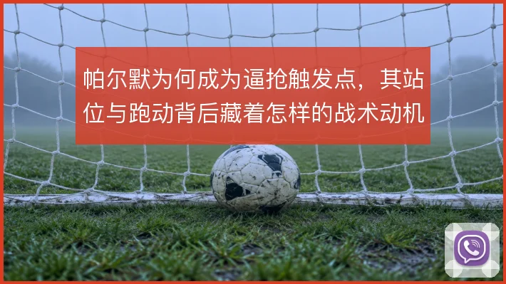 帕尔默为何成为逼抢触发点,其站位与跑动背后藏着怎样的战术动机