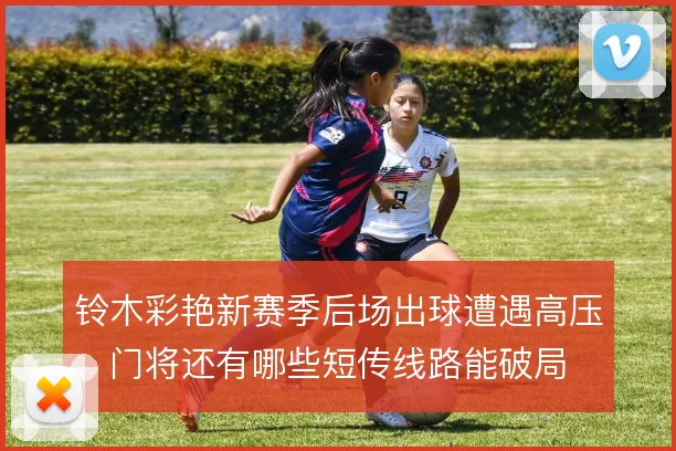 铃木彩艳新赛季后场出球遭遇高压,门将还有哪些短传线路能破局