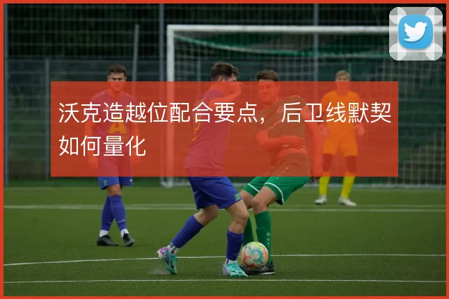 沃克造越位配合要点，后卫线默契如何量化